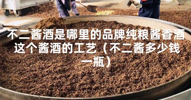 不二酱酒是哪里的品牌纯粮酱香酒 这个酱酒的工艺（不二酱多少钱一瓶）